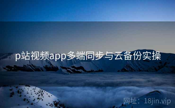 p站视频app多端同步与云备份实操